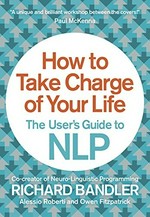 How to take charge of your life : the user's guide to NLP / Richard Bandler, Alessio Roberti and Owen Fitzpatrick.