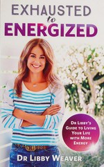 Exhausted to energized : Dr. Libby's guide to living your life with more energy / Dr Libby Weaver.