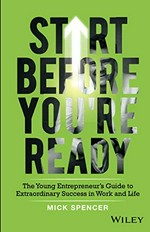 Start before you're ready : the young entrepreneur's guide to extraordinary success in work and life / Mick Spencer.