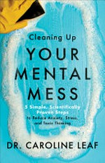 Cleaning up your mental mess : 5 simple, scientifically proven steps to reduce anxiety, stress, and toxic thinking / Dr. Caroline Leaf.