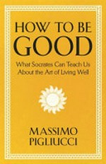 How to be good : what Socrates can teach us about the art of living well / Massimo Pigliucci.