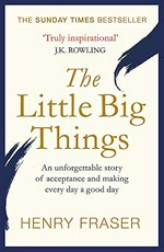 The little big things : a young man's belief that every day can be a good day / Henry Fraser ; [foreword by J.K. Rowling].