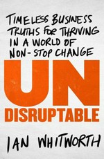 Undisruptable : timeless business truths for thriving in a world of non-stop change / Ian Whitworth.