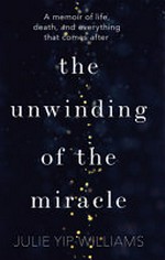 The unwinding of the miracle : a memoir of life, death, and everything that comes after / Julie Yip-Williams.