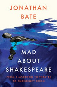 Mad about Shakespeare : from classroom to theatre to emergency room / Jonathan Bate.