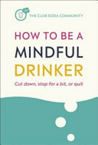 How to be a mindful drinker : cut down, stop for a bit, or quit / Dru Jaeger, Anja Madhvani, Laura Willoughby, Jussi Tolvi and The Club Soda Community.