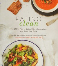 Eating clean : the 21-day plan to detox, fight inflammation, and reset your body / Amie Valpone ; foreword by Mark Hyman, MD ; photography by Lauren Volo.