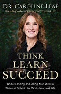 Think, learn, succeed : understanding and using your mind to thrive at school, the workplace, and life / Dr. Caroline Leaf.
