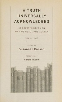 A truth universally acknowledged : 33 great writers on why we read Jane Austen / edited by Susannah Carson ; foreword by Harold Bloom.