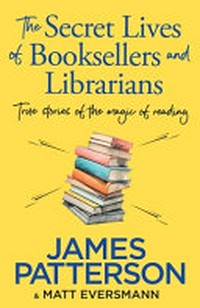 The secret lives of booksellers and librarians : true stories of the magic of reading / James Patterson & Matt Eversmann ; with Chris Mooney.