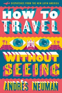 How to travel without seeing : dispatches from the new Latin America / Andrés Neuman ; translated by Jeffrey Lawrence.
