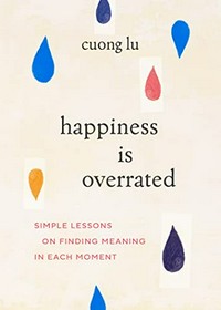Happiness is overrated : simple lessons on finding meaning in each moment / Cuong Lu.
