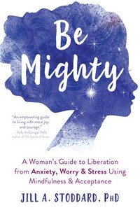 Be mighty : a woman's guide to liberation from anxiety, worry, & stress using mindfulness & acceptance / Jill A. Stoddard, PhD.