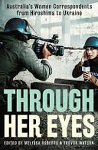 Through her eyes : Australia's women correspondents from Hiroshima to Ukraine / edited by Melissa Roberts & Trevor Watson.