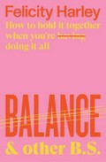 Balance & other B.S. : how to hold it together when you're doing it all / Felicity Harley.