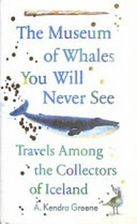 The museum of whales you will never see : travels among the collectors of Iceland / A. Kendra Greene.