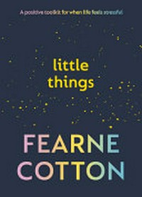 Little things : a positive toolkit for when life feels stressful / Fearne Cotton.