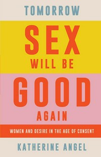 Tomorrow sex will be good again : women and desire in the age of consent / Katherine Angel.