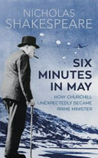 Six minutes in May : how Churchill unexpectedly became Prime Minister / Nicholas Shakespeare.