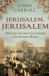 Jerusalem, Jerusalem : how the ancient city ignited our modern world James Carroll.
